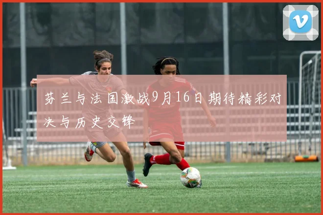 芬兰与法国激战9月16日期待精彩对决与历史交锋